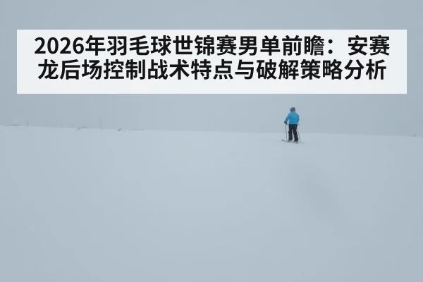2026年羽毛球世锦赛男单前瞻:安赛龙后场控制战术特点与破解策略分析