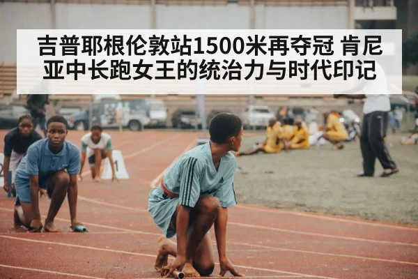 吉普耶根伦敦站1500米再夺冠 肯尼亚中长跑女王的统治力与时代印记